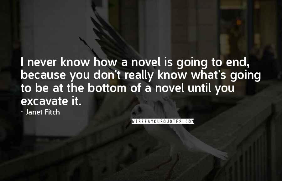 Janet Fitch Quotes: I never know how a novel is going to end, because you don't really know what's going to be at the bottom of a novel until you excavate it.