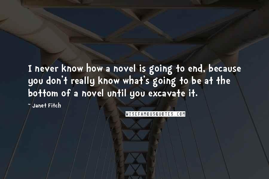 Janet Fitch Quotes: I never know how a novel is going to end, because you don't really know what's going to be at the bottom of a novel until you excavate it.