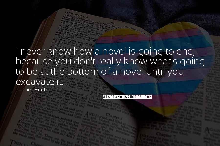 Janet Fitch Quotes: I never know how a novel is going to end, because you don't really know what's going to be at the bottom of a novel until you excavate it.