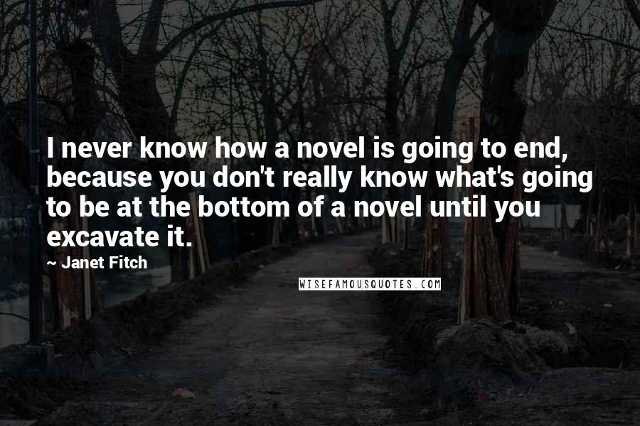 Janet Fitch Quotes: I never know how a novel is going to end, because you don't really know what's going to be at the bottom of a novel until you excavate it.