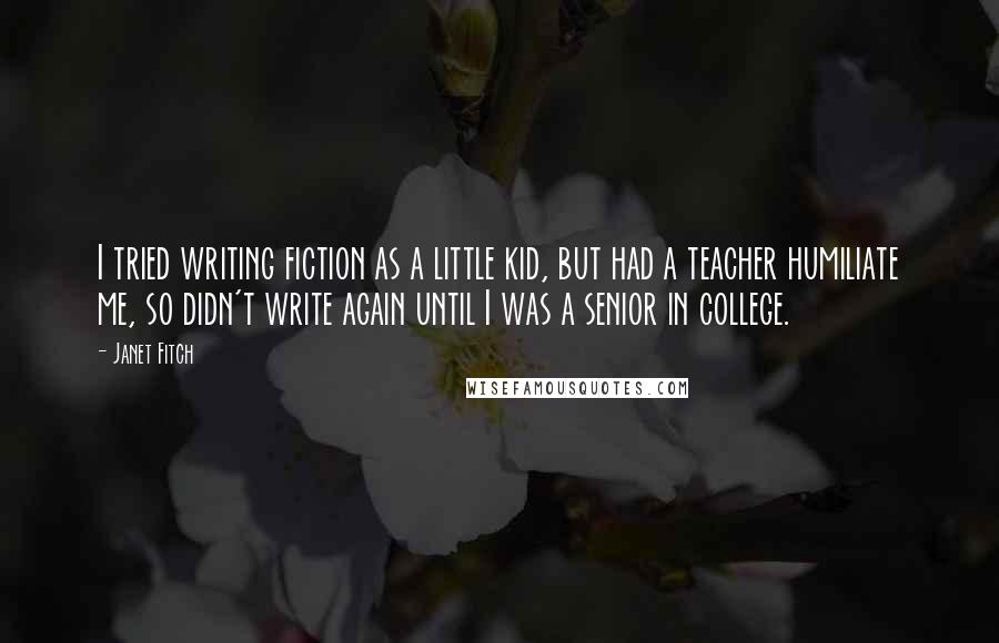 Janet Fitch Quotes: I tried writing fiction as a little kid, but had a teacher humiliate me, so didn't write again until I was a senior in college.