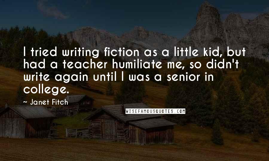 Janet Fitch Quotes: I tried writing fiction as a little kid, but had a teacher humiliate me, so didn't write again until I was a senior in college.