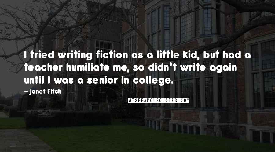 Janet Fitch Quotes: I tried writing fiction as a little kid, but had a teacher humiliate me, so didn't write again until I was a senior in college.