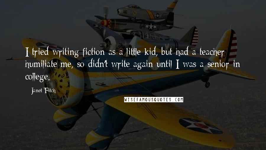 Janet Fitch Quotes: I tried writing fiction as a little kid, but had a teacher humiliate me, so didn't write again until I was a senior in college.