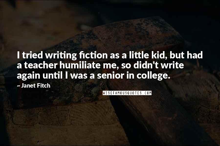 Janet Fitch Quotes: I tried writing fiction as a little kid, but had a teacher humiliate me, so didn't write again until I was a senior in college.