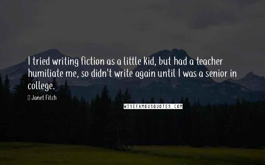 Janet Fitch Quotes: I tried writing fiction as a little kid, but had a teacher humiliate me, so didn't write again until I was a senior in college.