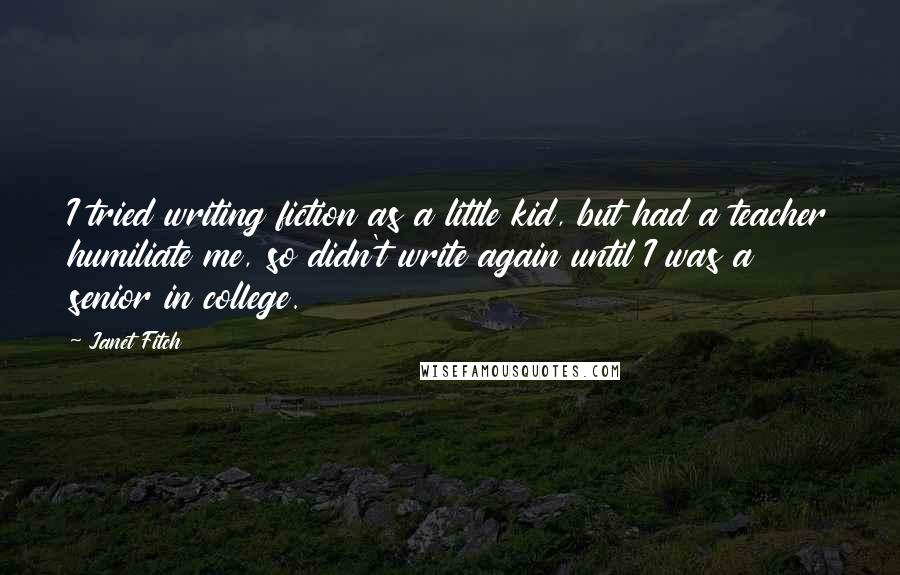 Janet Fitch Quotes: I tried writing fiction as a little kid, but had a teacher humiliate me, so didn't write again until I was a senior in college.