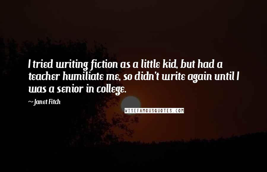 Janet Fitch Quotes: I tried writing fiction as a little kid, but had a teacher humiliate me, so didn't write again until I was a senior in college.