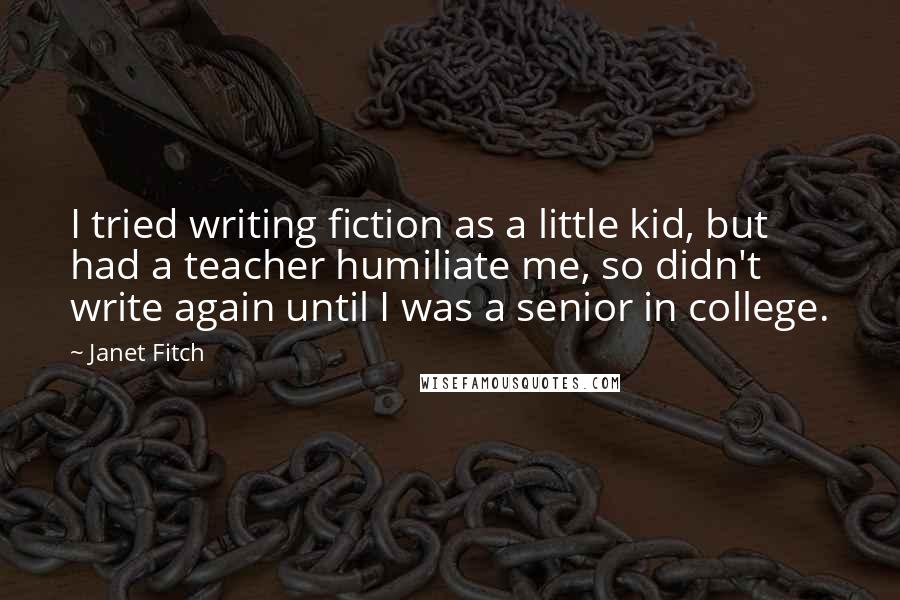 Janet Fitch Quotes: I tried writing fiction as a little kid, but had a teacher humiliate me, so didn't write again until I was a senior in college.