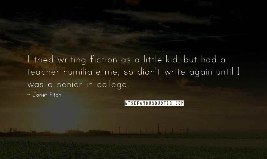 Janet Fitch Quotes: I tried writing fiction as a little kid, but had a teacher humiliate me, so didn't write again until I was a senior in college.