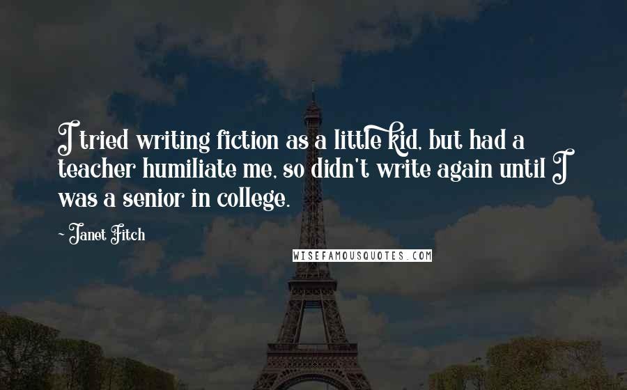 Janet Fitch Quotes: I tried writing fiction as a little kid, but had a teacher humiliate me, so didn't write again until I was a senior in college.