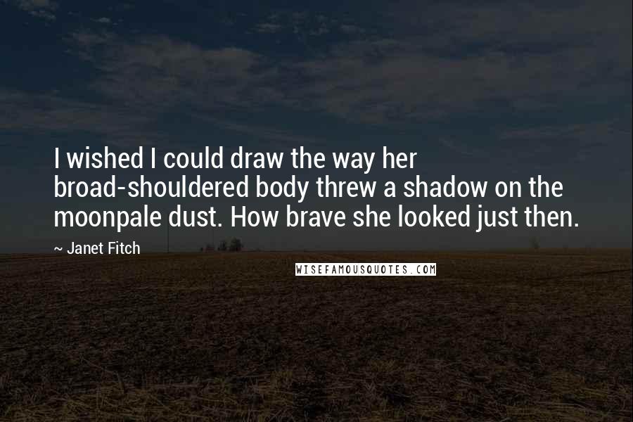 Janet Fitch Quotes: I wished I could draw the way her broad-shouldered body threw a shadow on the moonpale dust. How brave she looked just then.