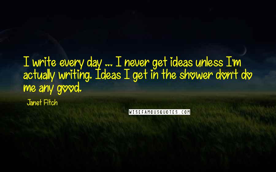 Janet Fitch Quotes: I write every day ... I never get ideas unless I'm actually writing. Ideas I get in the shower don't do me any good.