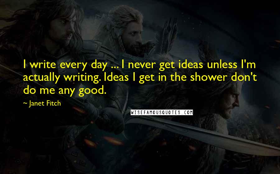Janet Fitch Quotes: I write every day ... I never get ideas unless I'm actually writing. Ideas I get in the shower don't do me any good.