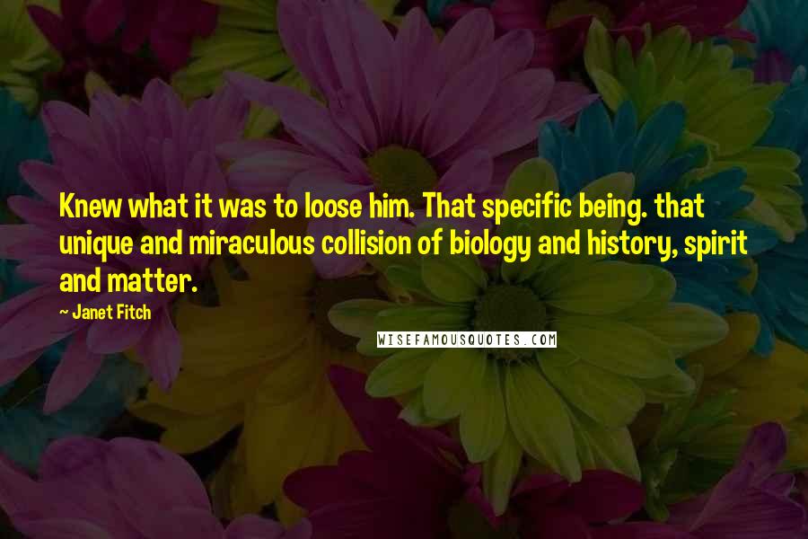 Janet Fitch Quotes: Knew what it was to loose him. That specific being. that unique and miraculous collision of biology and history, spirit and matter.