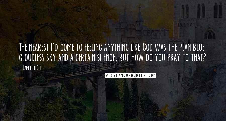 Janet Fitch Quotes: The nearest I'd come to feeling anything like God was the plan blue cloudless sky and a certain silence, but how do you pray to that?