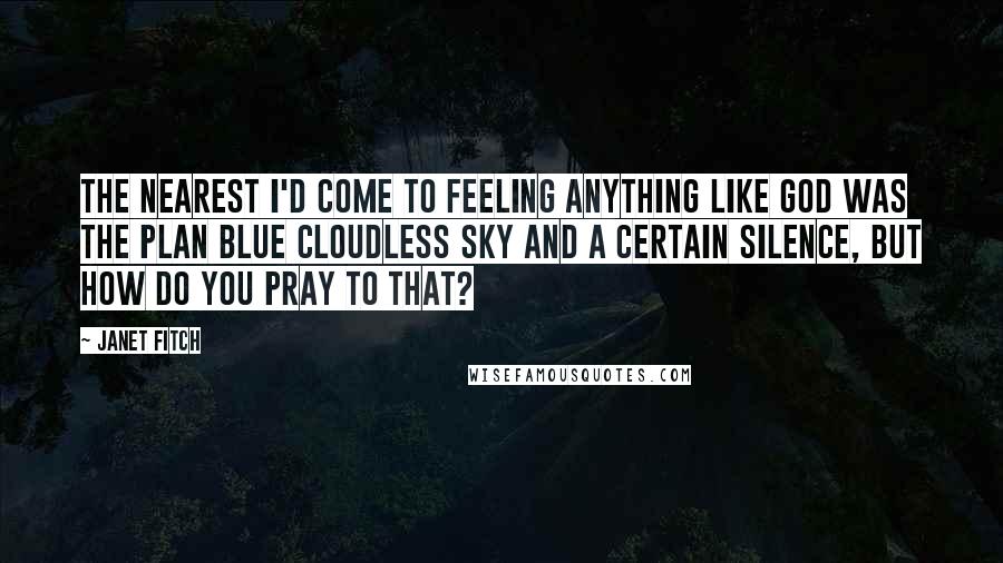 Janet Fitch Quotes: The nearest I'd come to feeling anything like God was the plan blue cloudless sky and a certain silence, but how do you pray to that?