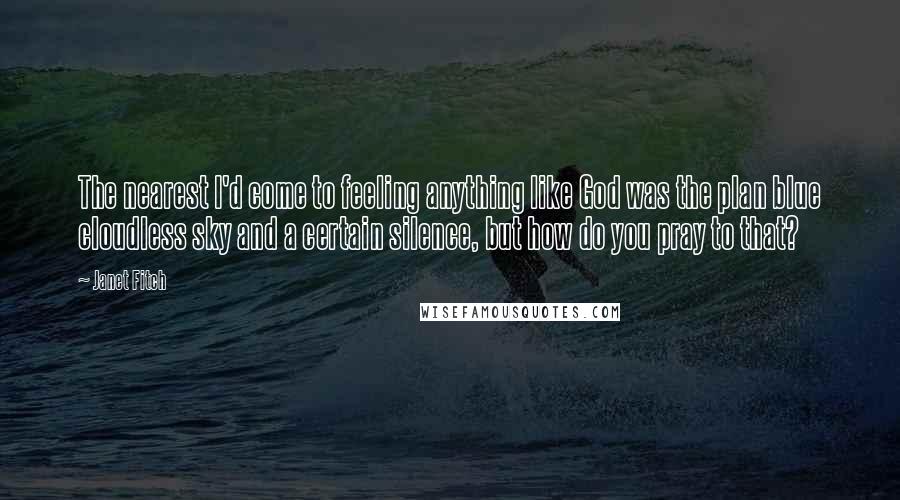 Janet Fitch Quotes: The nearest I'd come to feeling anything like God was the plan blue cloudless sky and a certain silence, but how do you pray to that?