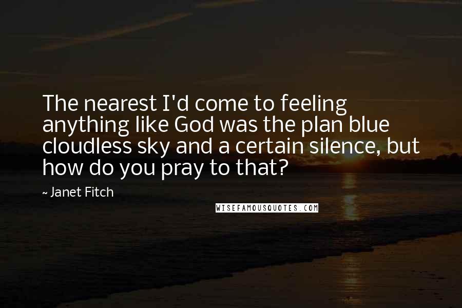 Janet Fitch Quotes: The nearest I'd come to feeling anything like God was the plan blue cloudless sky and a certain silence, but how do you pray to that?