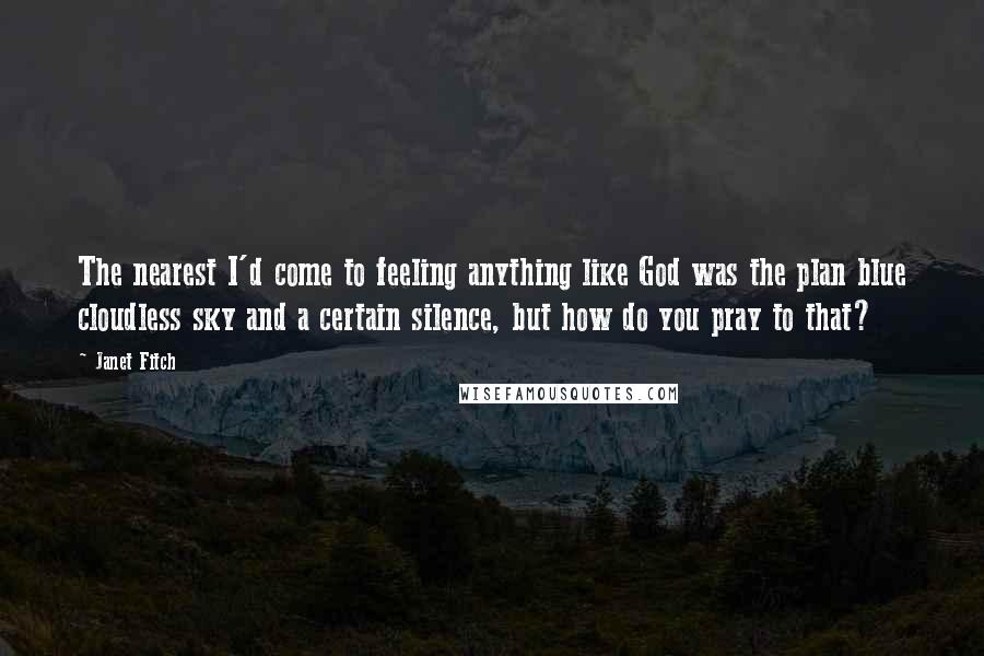 Janet Fitch Quotes: The nearest I'd come to feeling anything like God was the plan blue cloudless sky and a certain silence, but how do you pray to that?