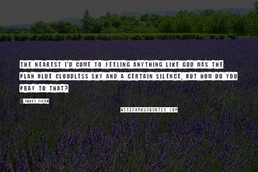 Janet Fitch Quotes: The nearest I'd come to feeling anything like God was the plan blue cloudless sky and a certain silence, but how do you pray to that?