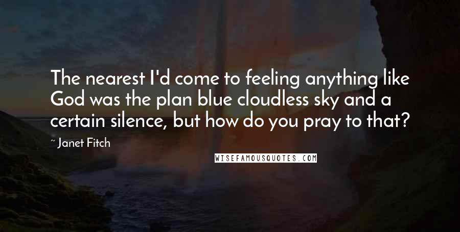 Janet Fitch Quotes: The nearest I'd come to feeling anything like God was the plan blue cloudless sky and a certain silence, but how do you pray to that?