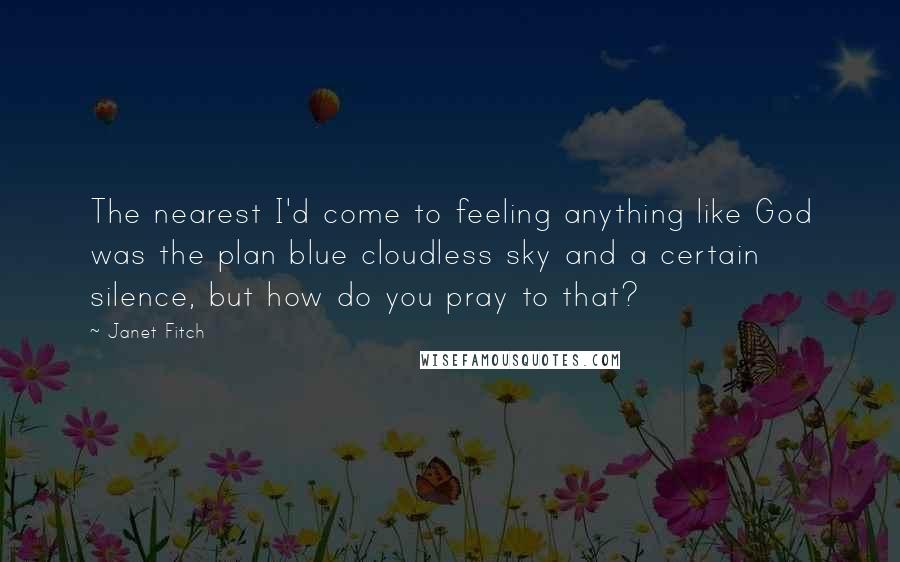 Janet Fitch Quotes: The nearest I'd come to feeling anything like God was the plan blue cloudless sky and a certain silence, but how do you pray to that?