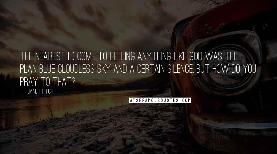 Janet Fitch Quotes: The nearest I'd come to feeling anything like God was the plan blue cloudless sky and a certain silence, but how do you pray to that?