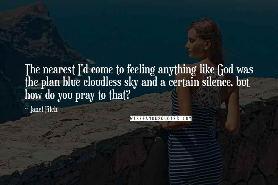 Janet Fitch Quotes: The nearest I'd come to feeling anything like God was the plan blue cloudless sky and a certain silence, but how do you pray to that?