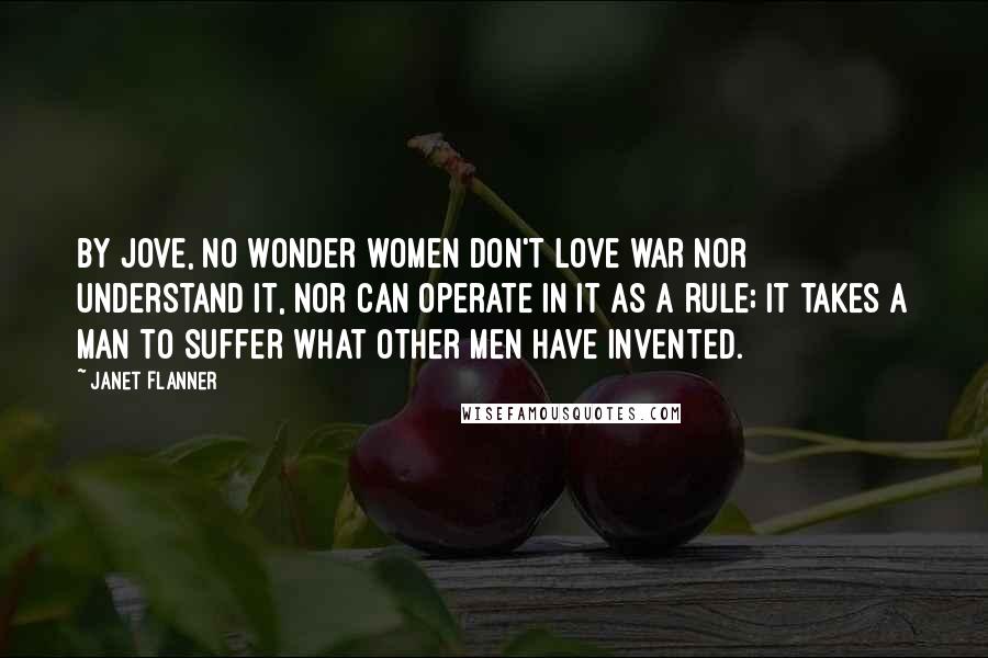 Janet Flanner Quotes: By jove, no wonder women don't love war nor understand it, nor can operate in it as a rule; it takes a man to suffer what other men have invented.