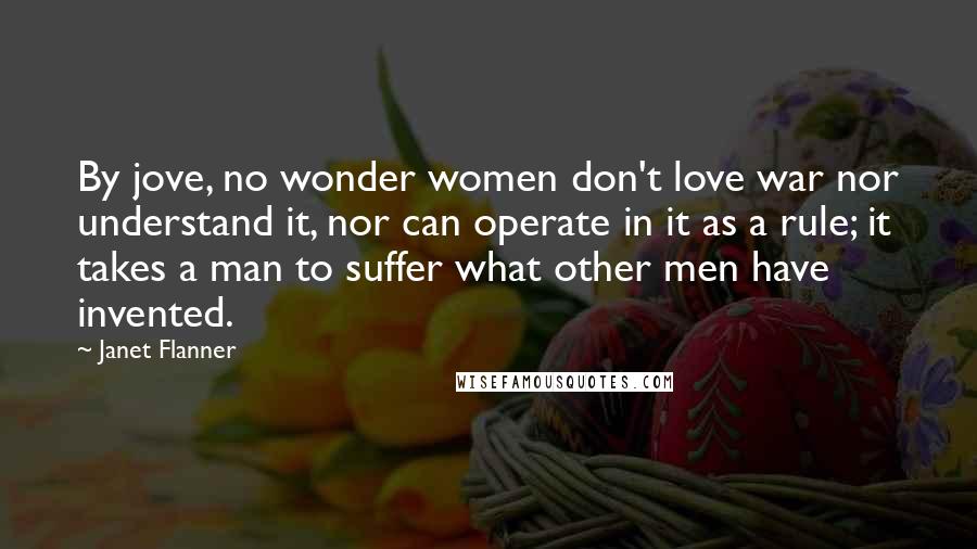 Janet Flanner Quotes: By jove, no wonder women don't love war nor understand it, nor can operate in it as a rule; it takes a man to suffer what other men have invented.