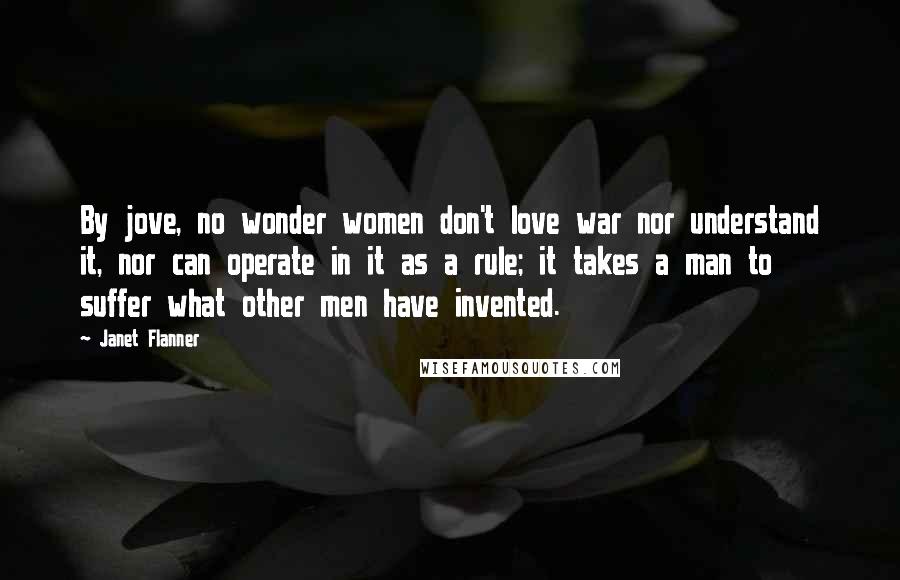 Janet Flanner Quotes: By jove, no wonder women don't love war nor understand it, nor can operate in it as a rule; it takes a man to suffer what other men have invented.