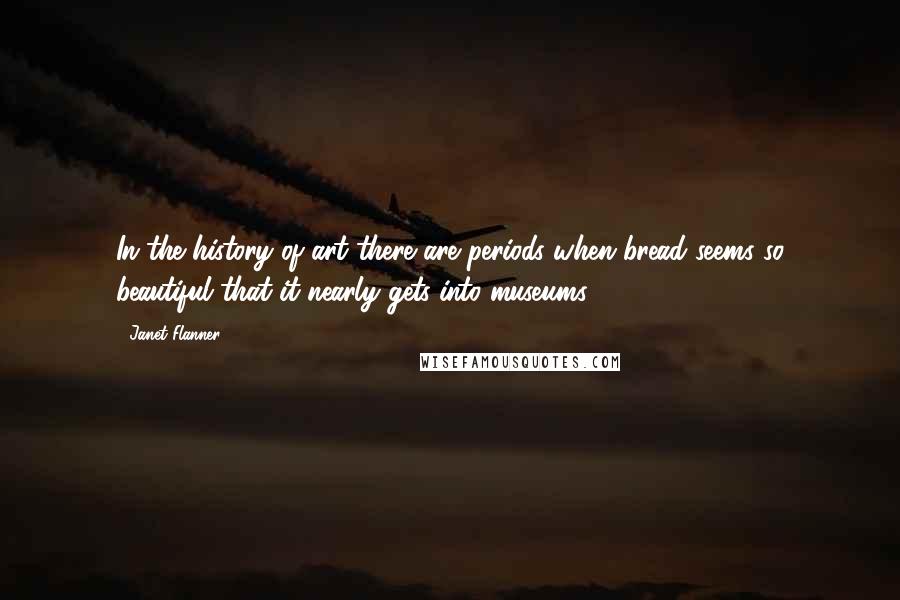 Janet Flanner Quotes: In the history of art there are periods when bread seems so beautiful that it nearly gets into museums.