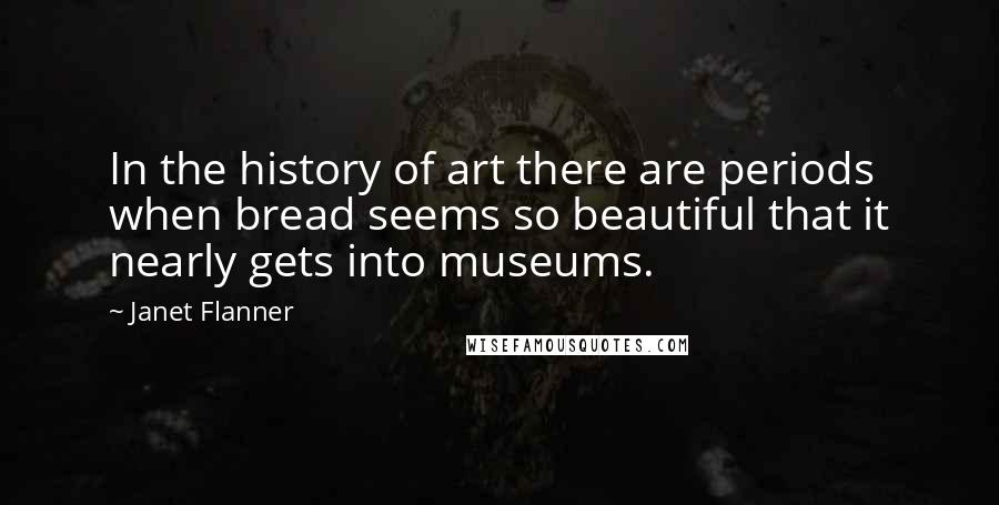 Janet Flanner Quotes: In the history of art there are periods when bread seems so beautiful that it nearly gets into museums.