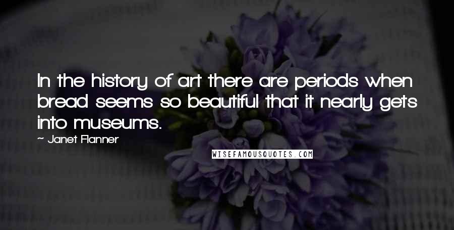 Janet Flanner Quotes: In the history of art there are periods when bread seems so beautiful that it nearly gets into museums.