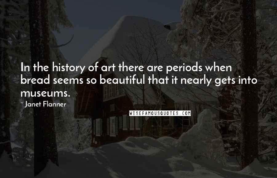 Janet Flanner Quotes: In the history of art there are periods when bread seems so beautiful that it nearly gets into museums.