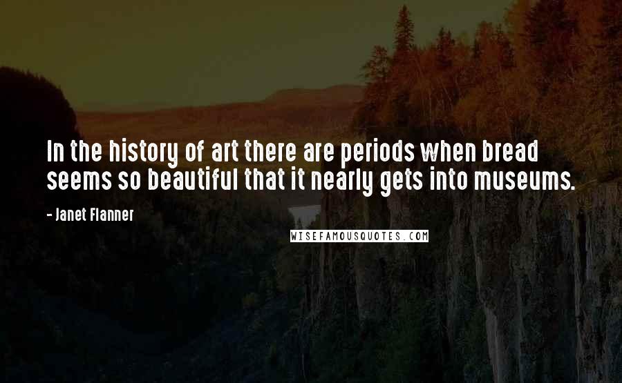 Janet Flanner Quotes: In the history of art there are periods when bread seems so beautiful that it nearly gets into museums.