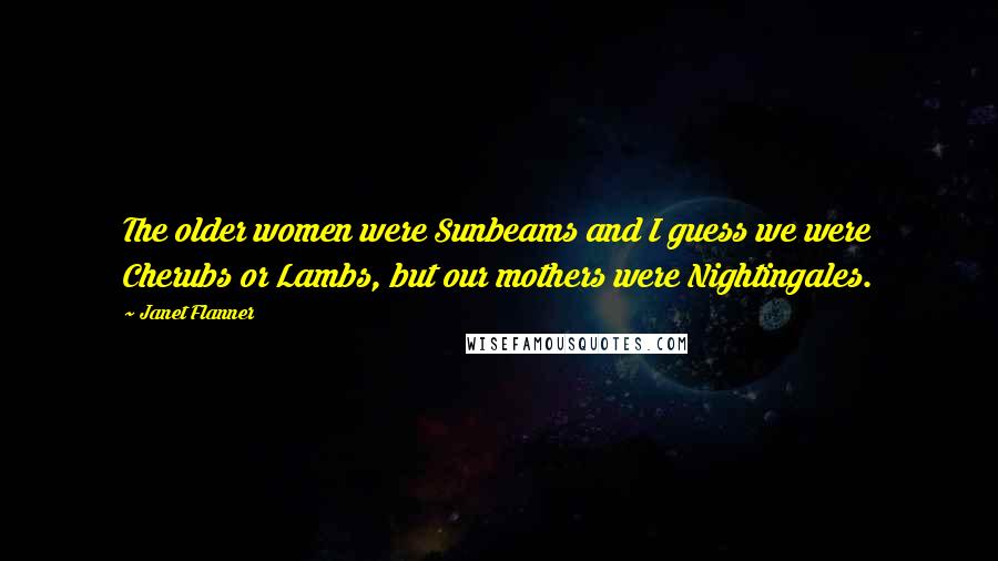 Janet Flanner Quotes: The older women were Sunbeams and I guess we were Cherubs or Lambs, but our mothers were Nightingales.