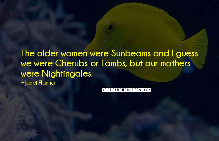 Janet Flanner Quotes: The older women were Sunbeams and I guess we were Cherubs or Lambs, but our mothers were Nightingales.