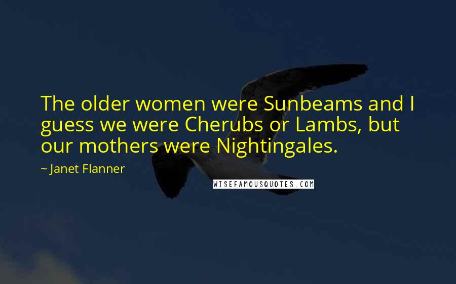 Janet Flanner Quotes: The older women were Sunbeams and I guess we were Cherubs or Lambs, but our mothers were Nightingales.