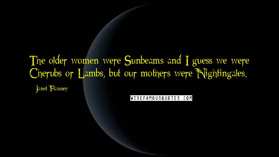 Janet Flanner Quotes: The older women were Sunbeams and I guess we were Cherubs or Lambs, but our mothers were Nightingales.