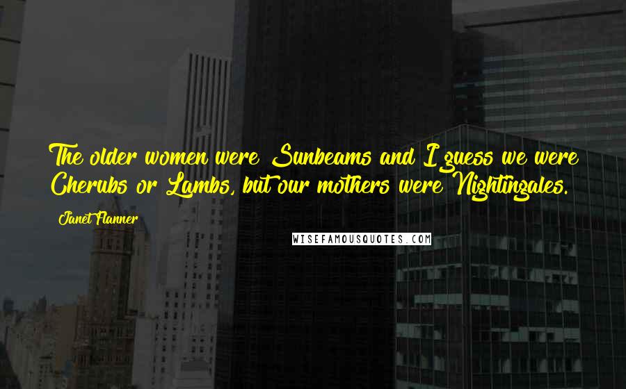 Janet Flanner Quotes: The older women were Sunbeams and I guess we were Cherubs or Lambs, but our mothers were Nightingales.