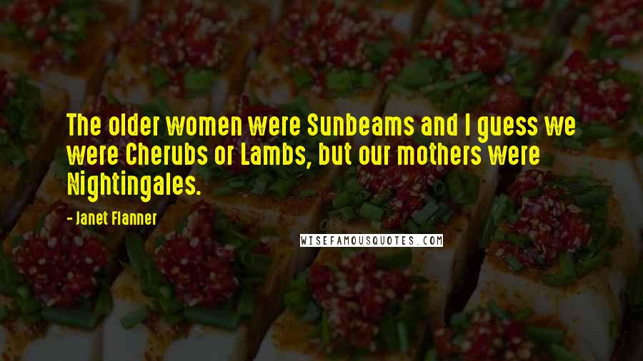 Janet Flanner Quotes: The older women were Sunbeams and I guess we were Cherubs or Lambs, but our mothers were Nightingales.