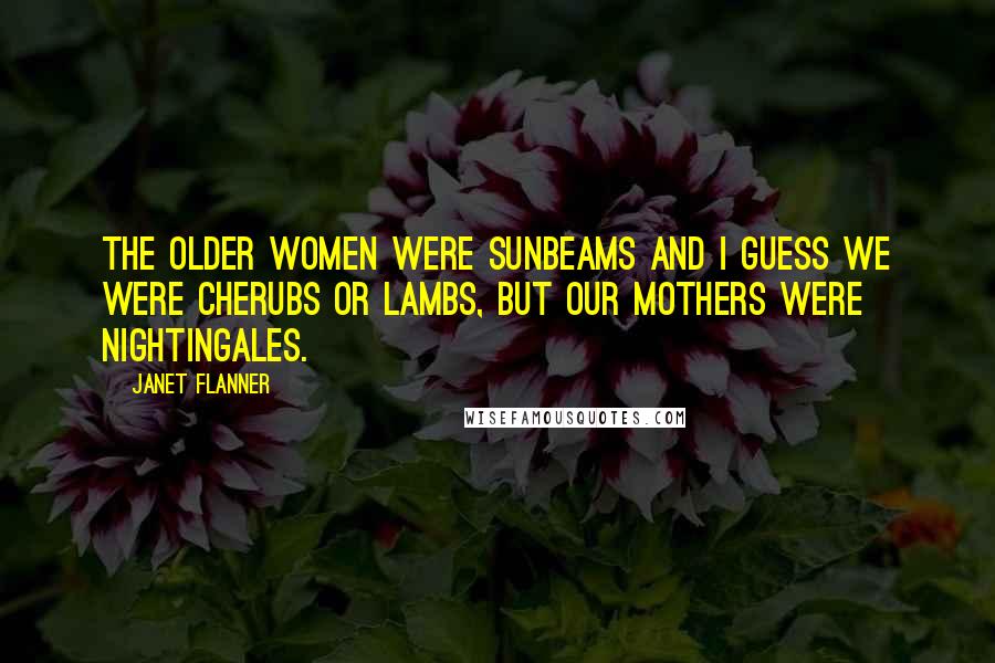 Janet Flanner Quotes: The older women were Sunbeams and I guess we were Cherubs or Lambs, but our mothers were Nightingales.