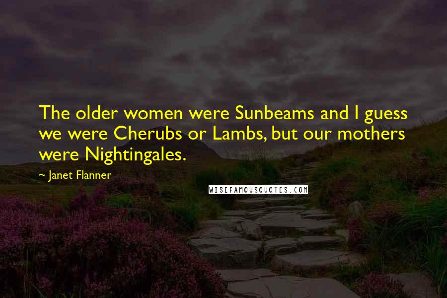 Janet Flanner Quotes: The older women were Sunbeams and I guess we were Cherubs or Lambs, but our mothers were Nightingales.