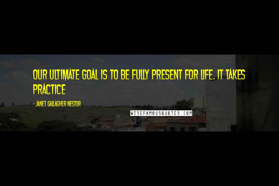 Janet Gallagher Nestor Quotes: Our ultimate goal is to be fully present for life. It takes practice