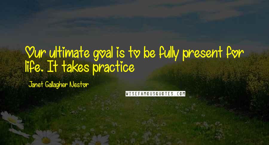 Janet Gallagher Nestor Quotes: Our ultimate goal is to be fully present for life. It takes practice