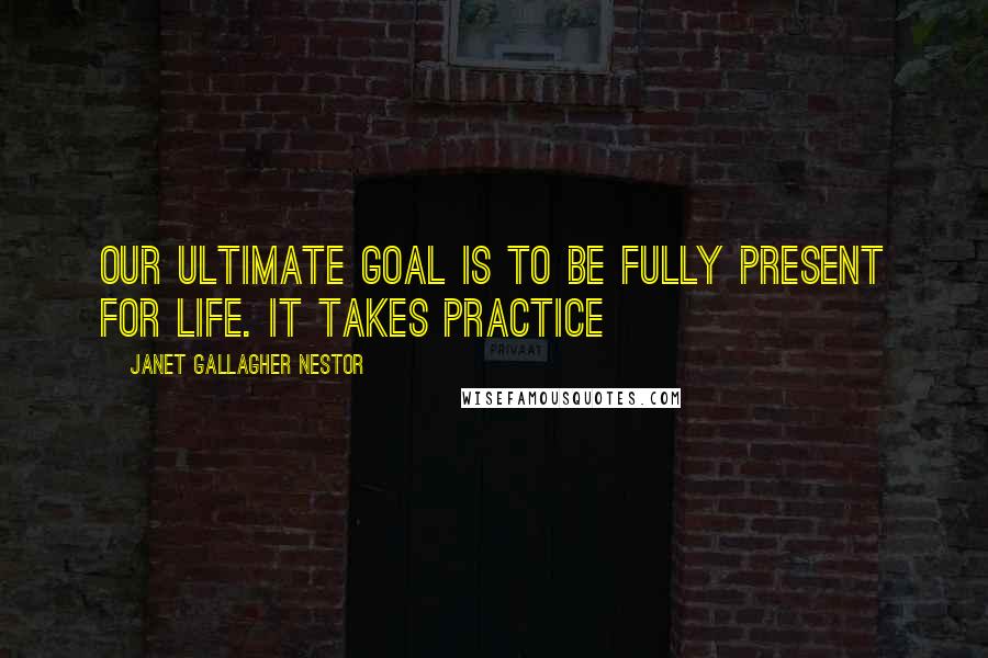 Janet Gallagher Nestor Quotes: Our ultimate goal is to be fully present for life. It takes practice