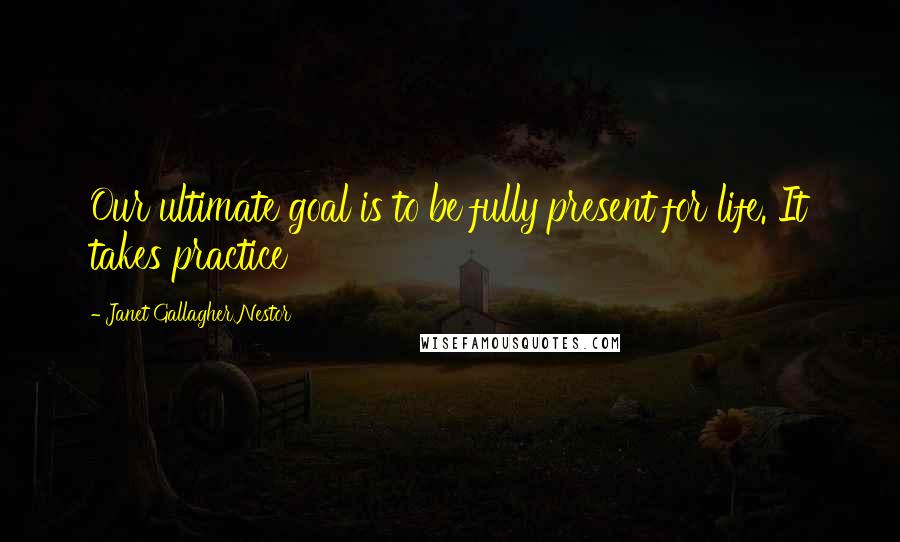 Janet Gallagher Nestor Quotes: Our ultimate goal is to be fully present for life. It takes practice