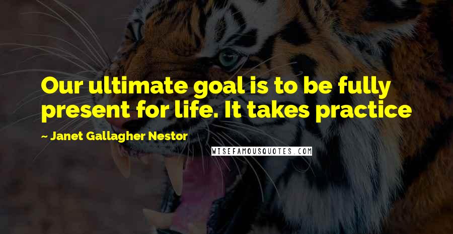 Janet Gallagher Nestor Quotes: Our ultimate goal is to be fully present for life. It takes practice